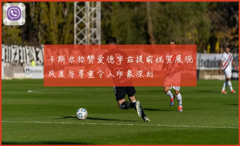 卡斯尔称赞爱德华兹提前祝贺展现风度与尊重令人印象深刻