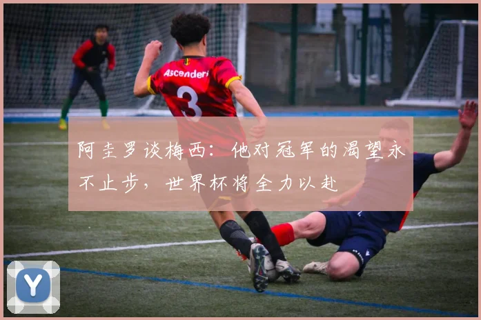 阿圭罗谈梅西：他对冠军的渴望永不止步，世界杯将全力以赴