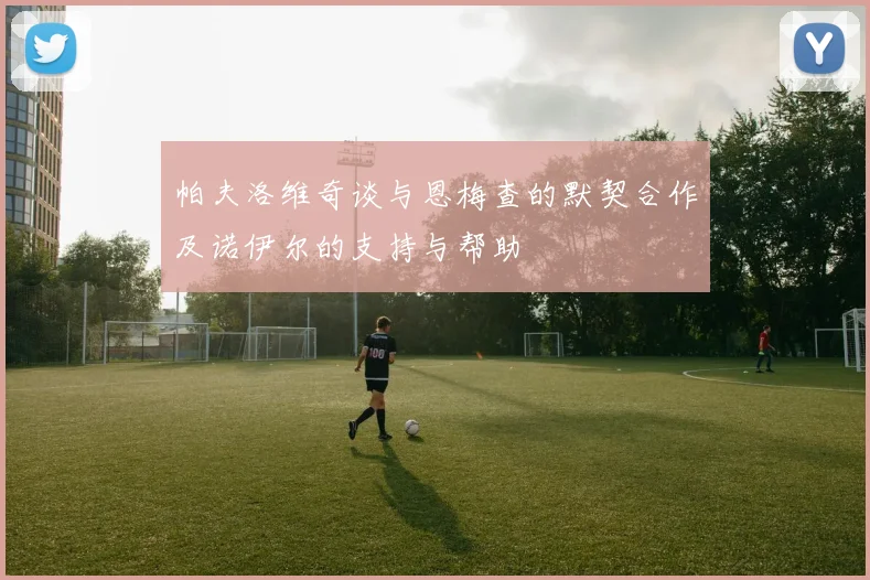 帕夫洛维奇谈与恩梅查的默契合作及诺伊尔的支持与帮助