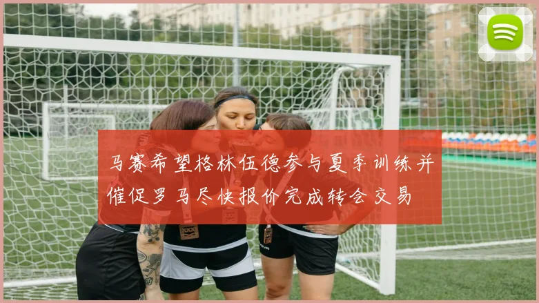 马赛希望格林伍德参与夏季训练并催促罗马尽快报价完成转会交易