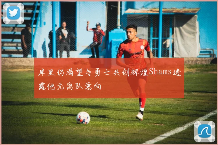库里仍渴望与勇士共创辉煌Shams透露他无离队意向