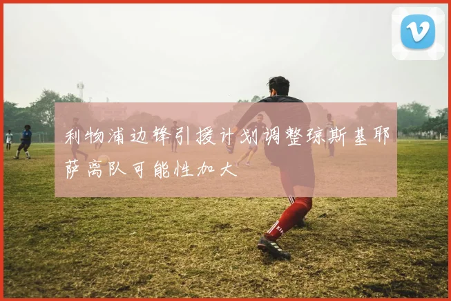 利物浦边锋引援计划调整琼斯基耶萨离队可能性加大