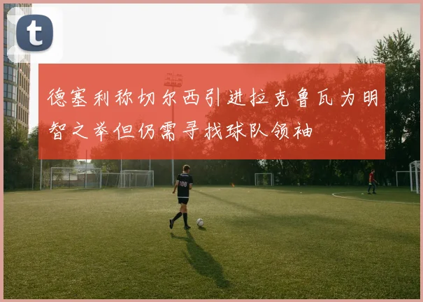 德塞利称切尔西引进拉克鲁瓦为明智之举但仍需寻找球队领袖