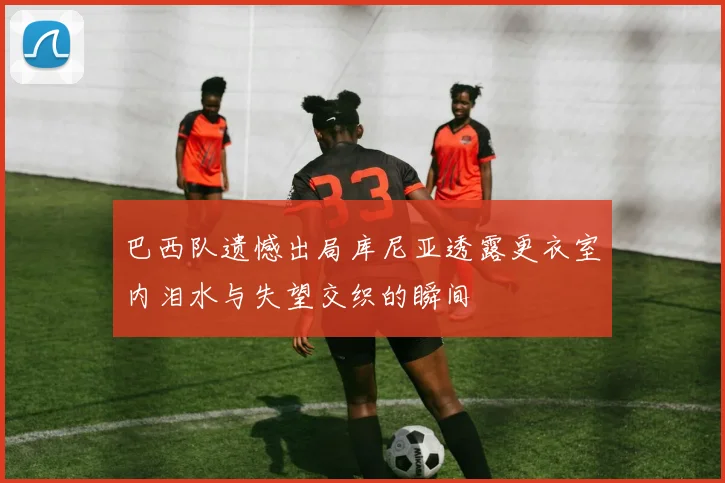 巴西队遗憾出局库尼亚透露更衣室内泪水与失望交织的瞬间