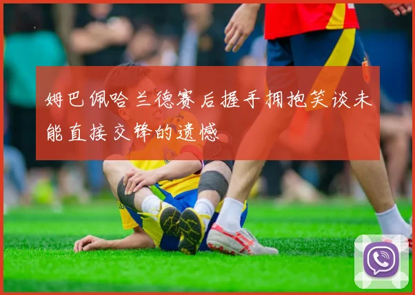 姆巴佩哈兰德赛后握手拥抱笑谈未能直接交锋的遗憾