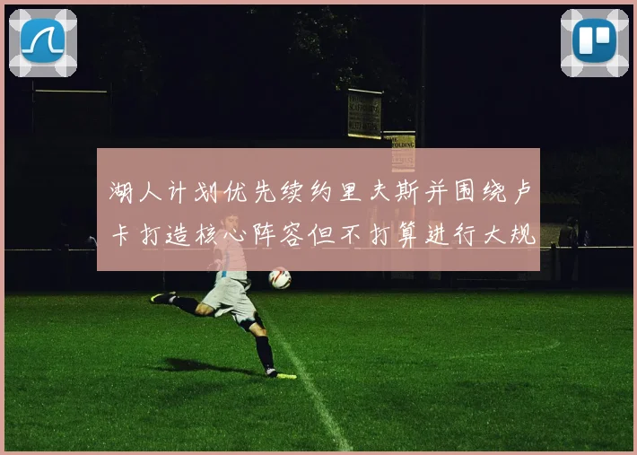 湖人计划优先续约里夫斯并围绕卢卡打造核心阵容但不打算进行大规模重建