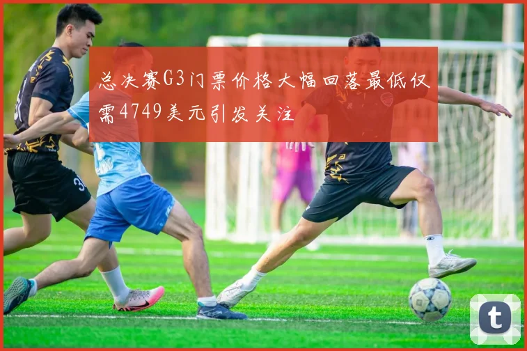 总决赛G3门票价格大幅回落最低仅需4749美元引发关注