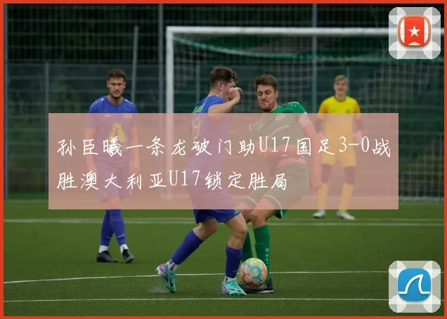 孙臣曦一条龙破门助U17国足3-0战胜澳大利亚U17锁定胜局