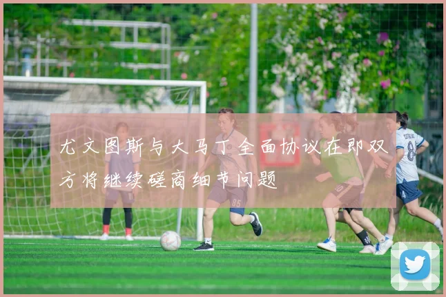 尤文图斯与大马丁全面协议在即双方将继续磋商细节问题