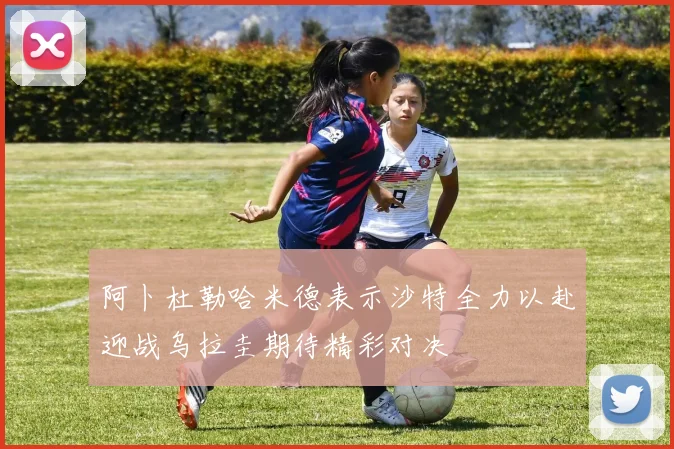 阿卜杜勒哈米德表示沙特全力以赴迎战乌拉圭期待精彩对决