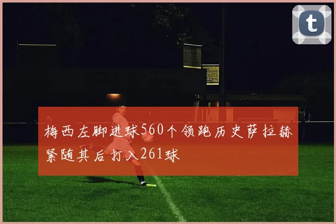 梅西左脚进球560个领跑历史萨拉赫紧随其后打入261球