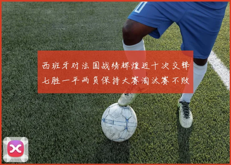 西班牙对法国战绩辉煌近十次交锋七胜一平两负保持大赛淘汰赛不败