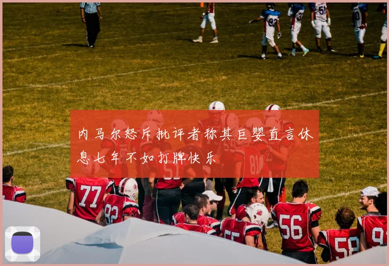 内马尔怒斥批评者称其巨婴直言休息七年不如打牌快乐