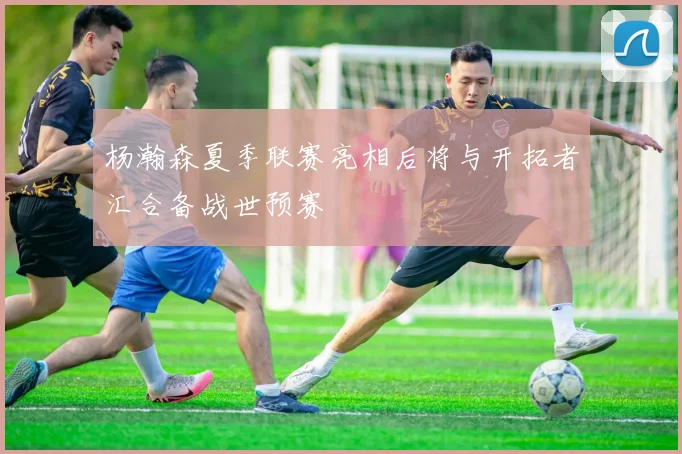 杨瀚森夏季联赛亮相后将与开拓者汇合备战世预赛