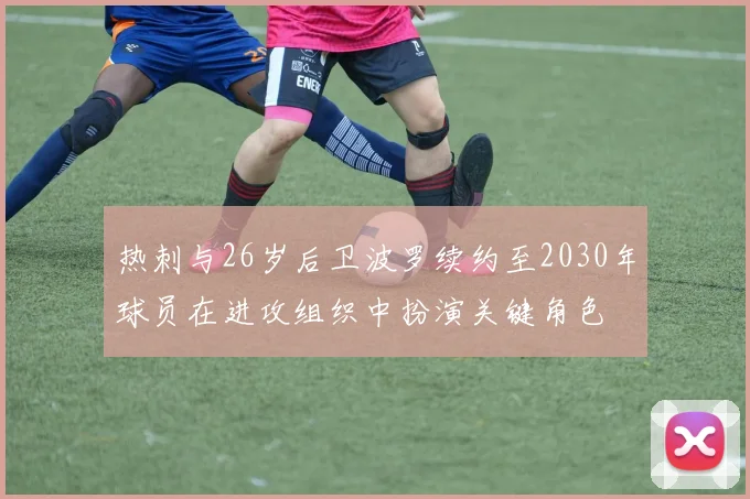 热刺与26岁后卫波罗续约至2030年球员在进攻组织中扮演关键角色