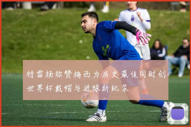 特雷杨称赞梅西为历史最佳同时创世界杯戴帽与进球新纪录