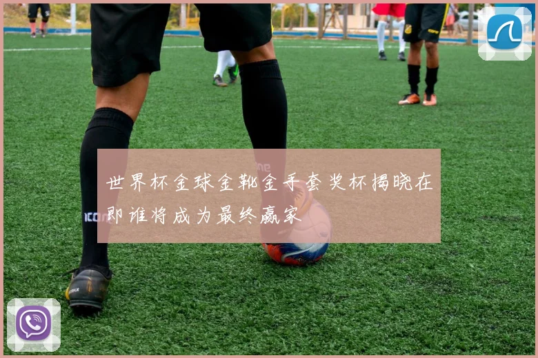 世界杯金球金靴金手套奖杯揭晓在即谁将成为最终赢家