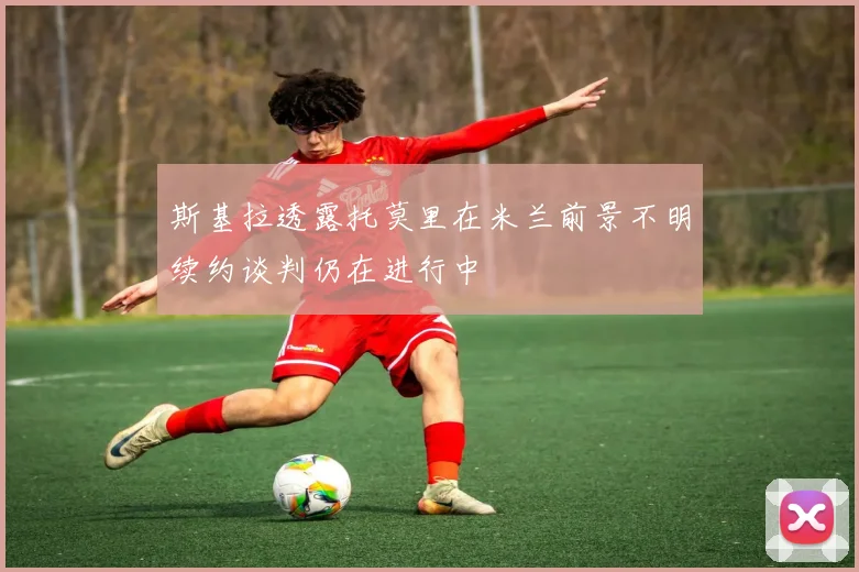 斯基拉透露托莫里在米兰前景不明续约谈判仍在进行中