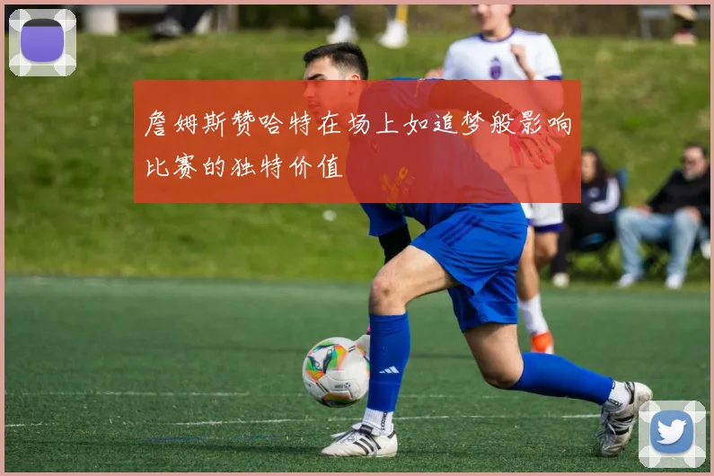 詹姆斯赞哈特在场上如追梦般影响比赛的独特价值