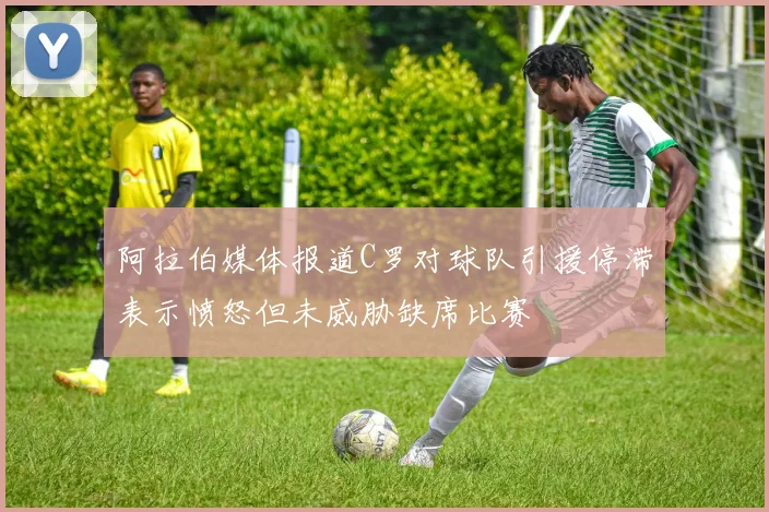 阿拉伯媒体报道C罗对球队引援停滞表示愤怒但未威胁缺席比赛